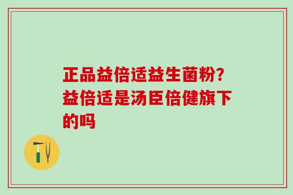 正品益倍适益生菌粉？益倍适是汤臣倍健旗下的吗
