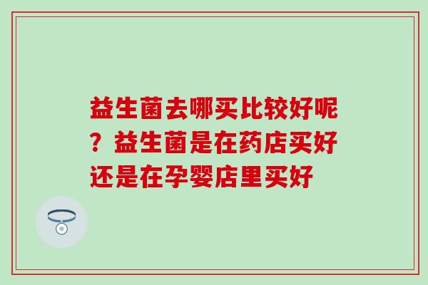 益生菌去哪买比较好呢？益生菌是在药店买好还是在孕婴店里买好