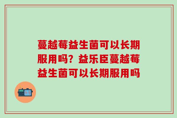 蔓越莓益生菌可以长期服用吗？益乐臣蔓越莓益生菌可以长期服用吗