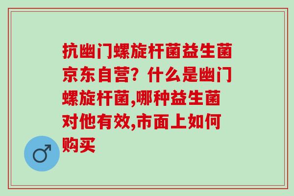 抗幽门螺旋杆菌益生菌京东自营？什么是幽门螺旋杆菌,哪种益生菌对他有效,市面上如何购买