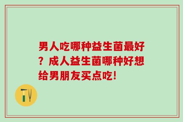 男人吃哪种益生菌好？成人益生菌哪种好想给男朋友买点吃!