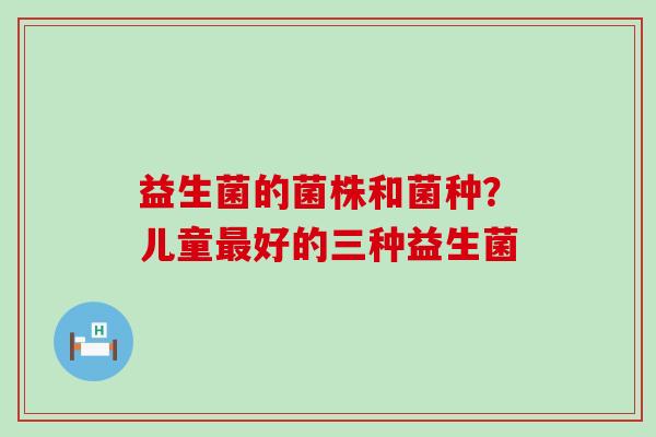 益生菌的菌株和菌种？儿童好的三种益生菌
