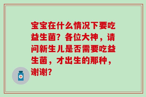 宝宝在什么情况下要吃益生菌？各位大神，请问新生儿是否需要吃益生菌，才出生的那种，谢谢？