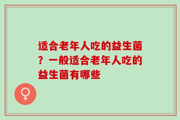适合老年人吃的益生菌？一般适合老年人吃的益生菌有哪些