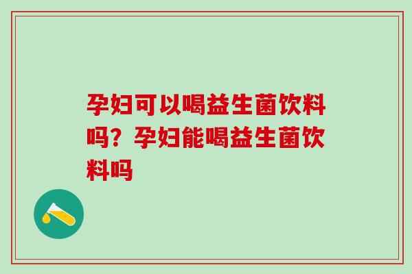 孕妇可以喝益生菌饮料吗？孕妇能喝益生菌饮料吗