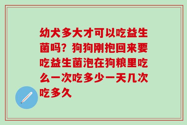 幼犬多大才可以吃益生菌吗？狗狗刚抱回来要吃益生菌泡在狗粮里吃么一次吃多少一天几次吃多久