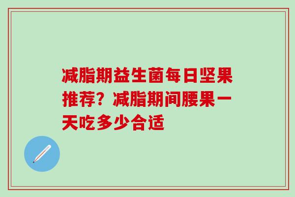 减脂期益生菌每日坚果推荐？减脂期间腰果一天吃多少合适