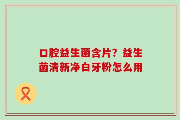 口腔益生菌含片？益生菌清新净白牙粉怎么用