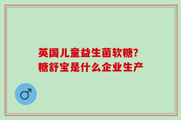 英国儿童益生菌软糖？糖舒宝是什么企业生产