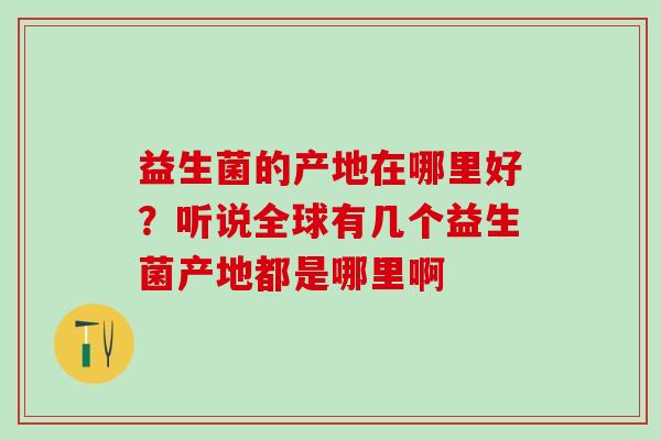 益生菌的产地在哪里好？听说全球有几个益生菌产地都是哪里啊