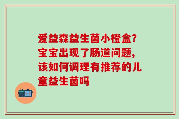 爱益森益生菌小橙盒？宝宝出现了肠道问题,该如何调理有推荐的儿童益生菌吗