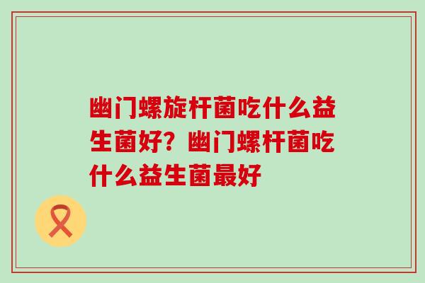 幽门螺旋杆菌吃什么益生菌好？幽门螺杆菌吃什么益生菌好