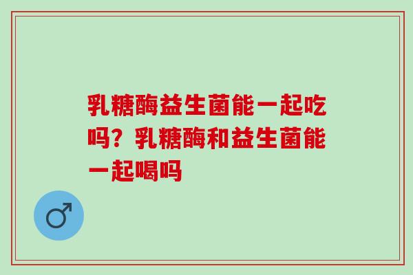 乳糖酶益生菌能一起吃吗？乳糖酶和益生菌能一起喝吗