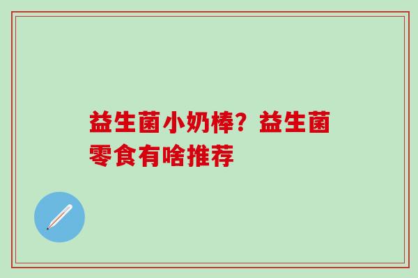 益生菌小奶棒？益生菌零食有啥推荐