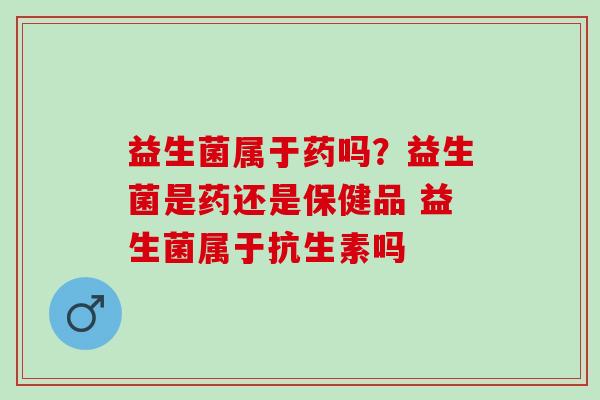 益生菌属于药吗？益生菌是药还是保健品 益生菌属于抗生素吗