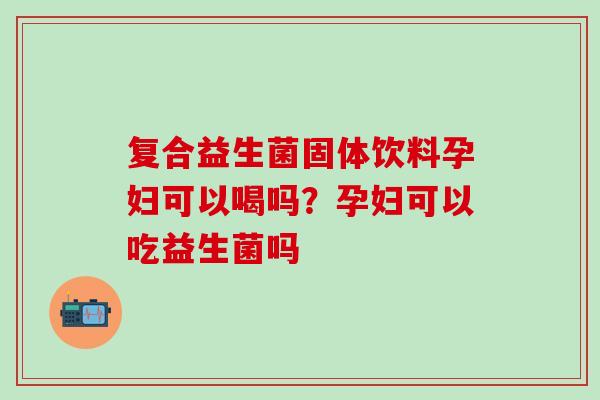 复合益生菌固体饮料孕妇可以喝吗？孕妇可以吃益生菌吗
