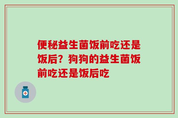 益生菌饭前吃还是饭后？狗狗的益生菌饭前吃还是饭后吃