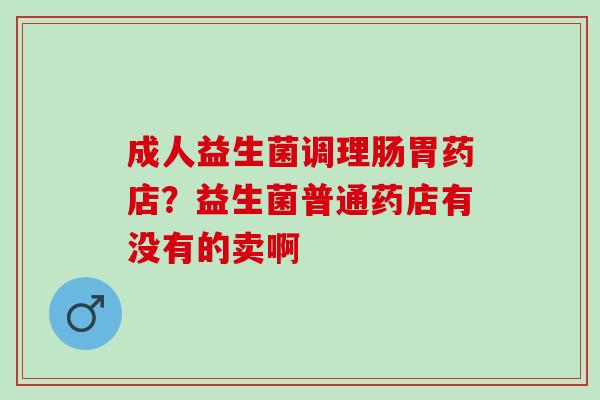 成人益生菌调理肠胃药店？益生菌普通药店有没有的卖啊