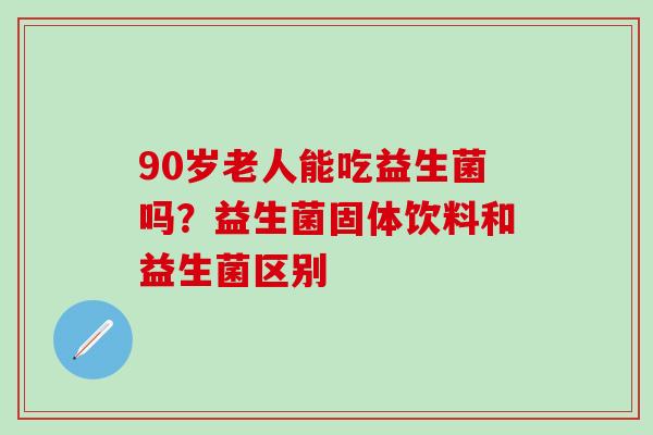 90岁老人能吃益生菌吗？益生菌固体饮料和益生菌区别