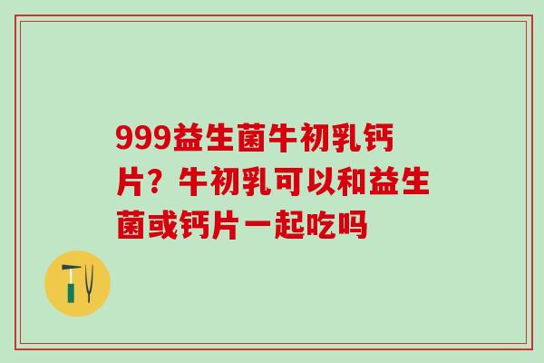 999益生菌牛初乳钙片？牛初乳可以和益生菌或钙片一起吃吗