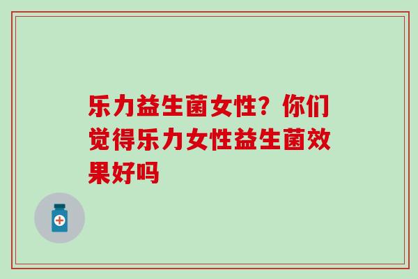 乐力益生菌女性？你们觉得乐力女性益生菌效果好吗