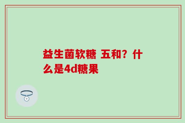 益生菌软糖 五和？什么是4d糖果