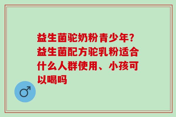 益生菌驼奶粉青少年?益生菌配方驼乳粉适合什么人群使用、小孩可以喝吗 益生菌驼奶粉青少年?益生菌配方驼乳粉适合什么人群使用、小孩可以喝吗