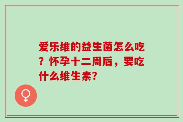 爱乐维的益生菌怎么吃？怀孕十二周后，要吃什么维生素？