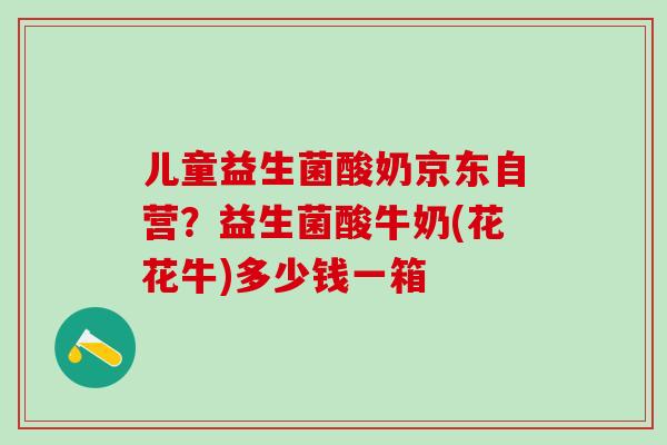 儿童益生菌酸奶京东自营？益生菌酸牛奶(花花牛)多少钱一箱