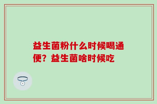 益生菌粉什么时候喝通便？益生菌啥时候吃