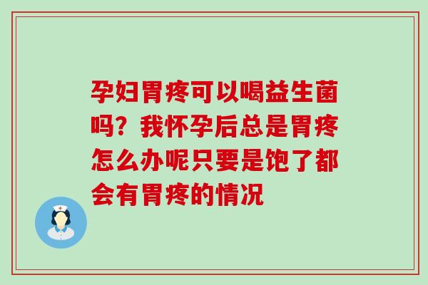 孕妇胃疼可以喝益生菌吗？我怀孕后总是胃疼怎么办呢只要是饱了都会有胃疼的情况