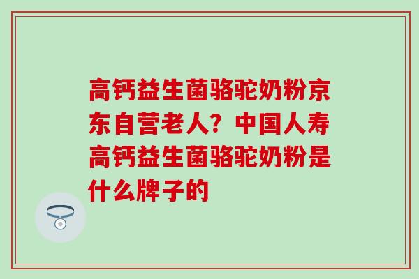 高钙益生菌骆驼奶粉京东自营老人？中国人寿高钙益生菌骆驼奶粉是什么牌子的