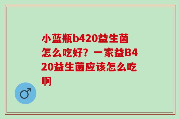 小蓝瓶b420益生菌怎么吃好？一家益B420益生菌应该怎么吃啊