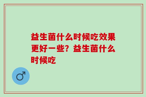 益生菌什么时候吃效果更好一些？益生菌什么时候吃