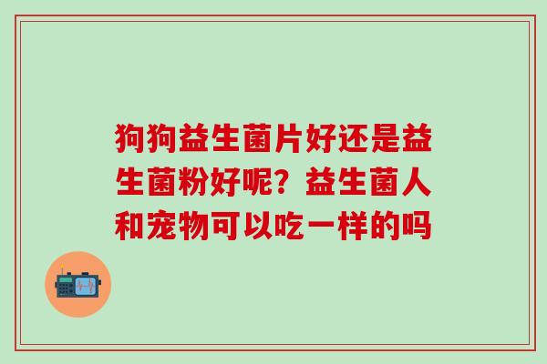 狗狗益生菌片好还是益生菌粉好呢？益生菌人和宠物可以吃一样的吗