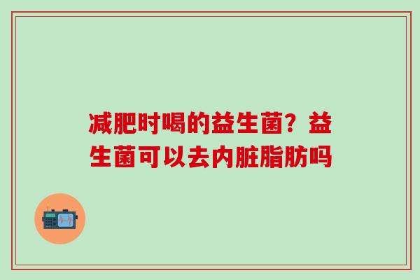 时喝的益生菌？益生菌可以去内脏脂肪吗