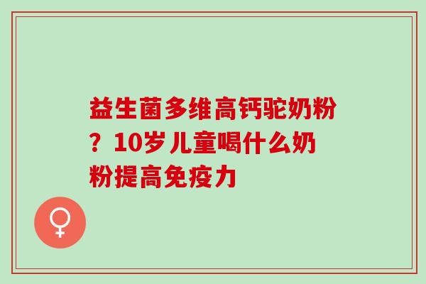 益生菌多维高钙驼奶粉？10岁儿童喝什么奶粉提高力