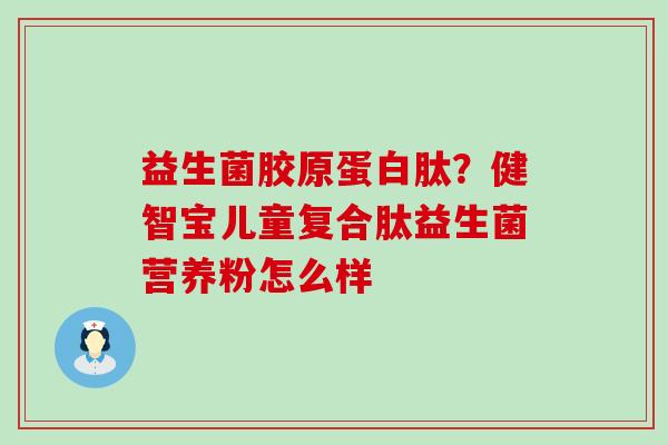 益生菌胶原蛋白肽？健智宝儿童复合肽益生菌营养粉怎么样