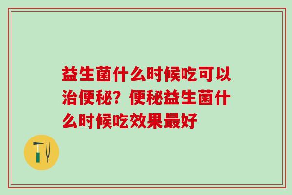益生菌什么时候吃可以？益生菌什么时候吃效果好