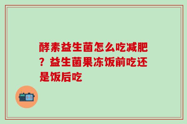 酵素益生菌怎么吃？益生菌果冻饭前吃还是饭后吃
