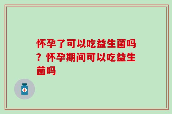 怀孕了可以吃益生菌吗？怀孕期间可以吃益生菌吗