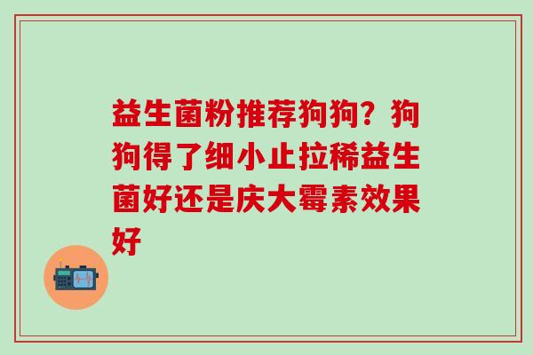 益生菌粉推荐狗狗？狗狗得了细小止拉稀益生菌好还是庆大霉素效果好