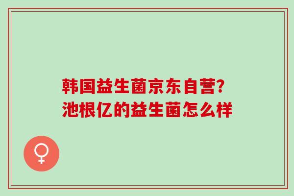 韩国益生菌京东自营?池根亿的益生菌怎么样 韩国益生菌京东自营?池根亿的益生菌怎么样