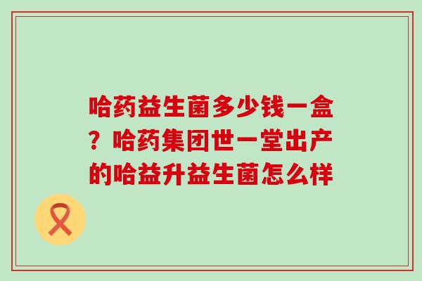 哈药益生菌多少钱一盒？哈药集团世一堂出产的哈益升益生菌怎么样