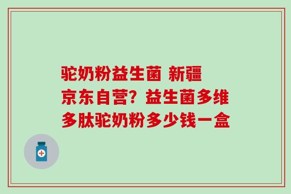 驼奶粉益生菌 新疆 京东自营？益生菌多维多肽驼奶粉多少钱一盒