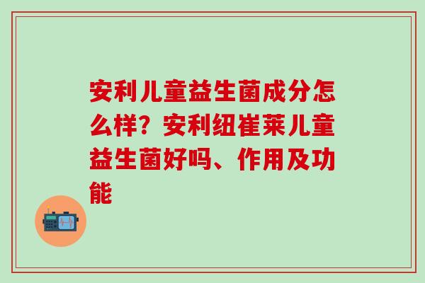 安利儿童益生菌成分怎么样？安利纽崔莱儿童益生菌好吗、作用及功能
