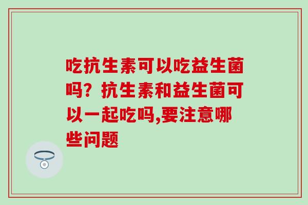 吃抗生素可以吃益生菌吗？抗生素和益生菌可以一起吃吗,要注意哪些问题