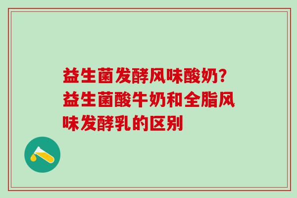 益生菌发酵风味酸奶？益生菌酸牛奶和全脂风味发酵乳的区别