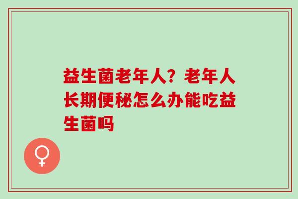 益生菌老年人？老年人长期怎么办能吃益生菌吗