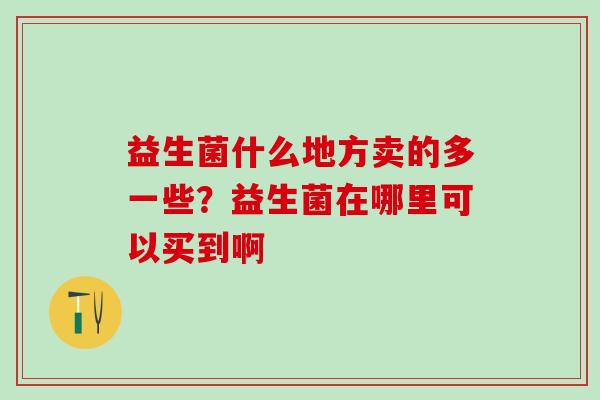 益生菌什么地方卖的多一些？益生菌在哪里可以买到啊